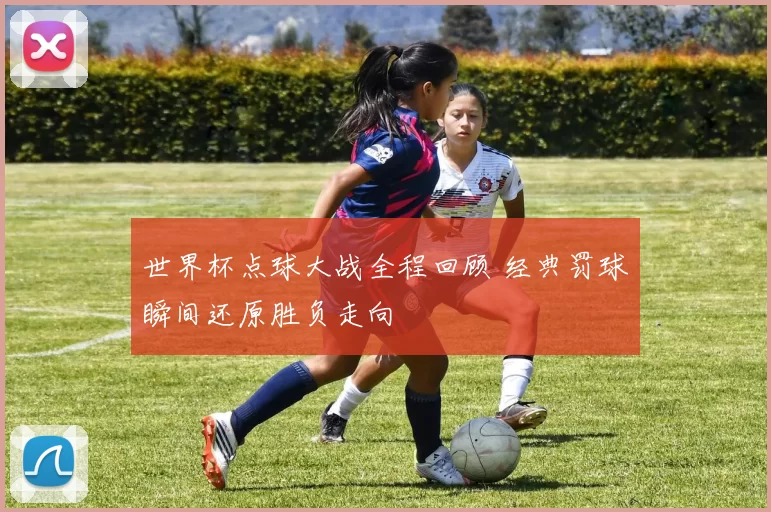 世界杯点球大战全程回顾 经典罚球瞬间还原胜负走向