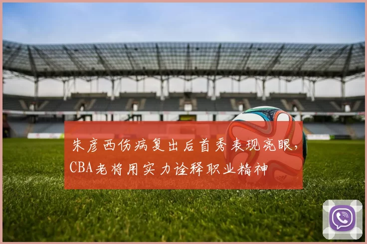朱彦西伤病复出后首秀表现亮眼,CBA老将用实力诠释职业精神
