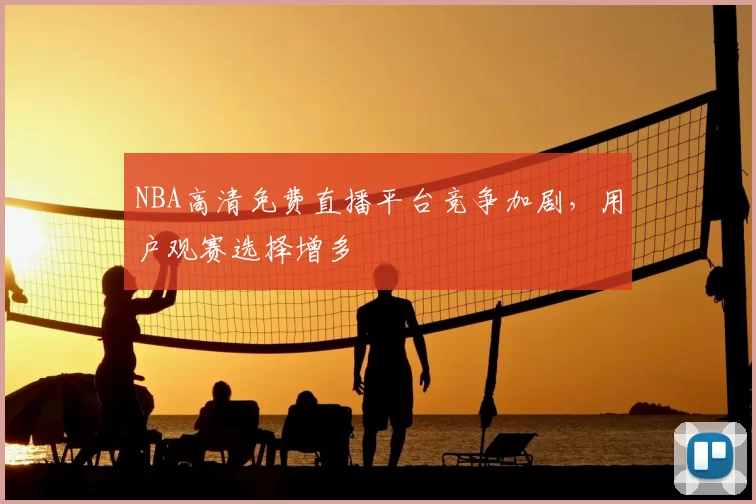NBA高清免费直播平台竞争加剧，用户观赛选择增多