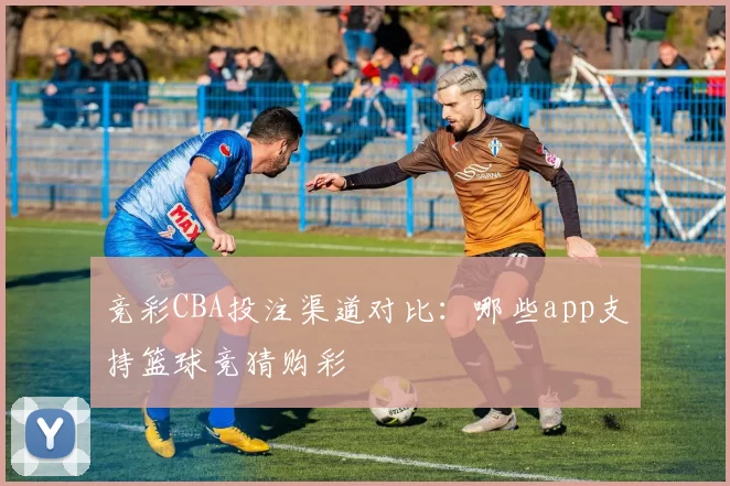 竞彩CBA投注渠道对比:哪些app支持篮球竞猜购彩