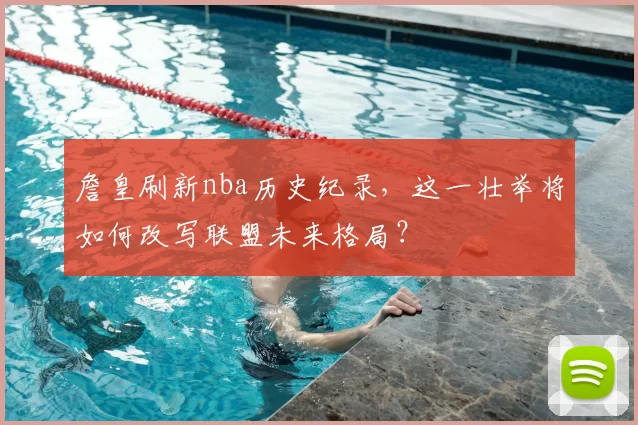 詹皇刷新nba历史纪录,这一壮举将如何改写联盟未来格局?