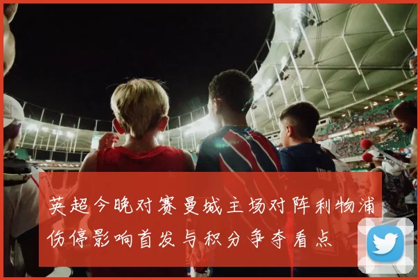 英超今晚对赛曼城主场对阵利物浦伤停影响首发与积分争夺看点