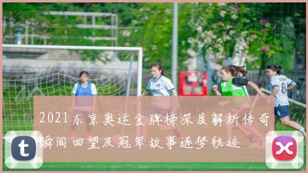 2021东京奥运金牌榜深度解析传奇瞬间回望及冠军故事逐梦轨迹