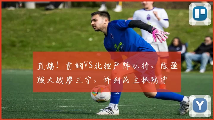 直播!首钢VS北控严阵以待,陈盈骏大战廖三宁,许利民主抓防守