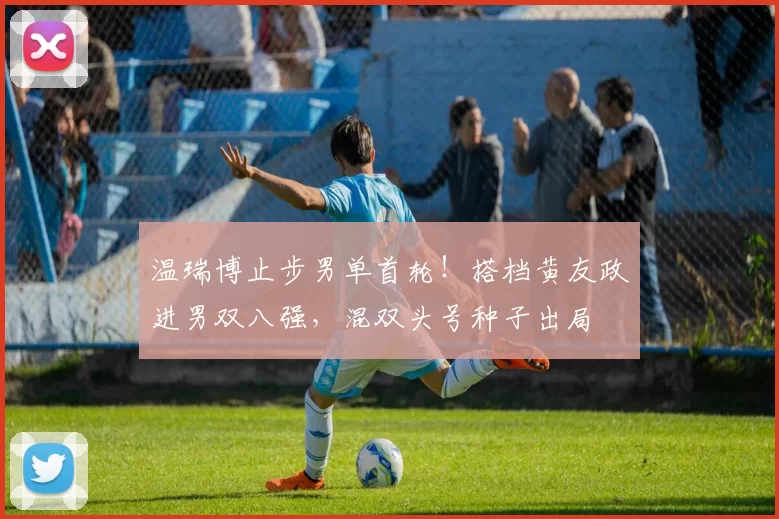 温瑞博止步男单首轮！搭档黄友政进男双八强，混双头号种子出局