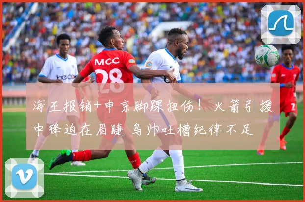 海王报销+申京脚踝扭伤！火箭引援中锋迫在眉睫 乌帅吐槽纪律不足