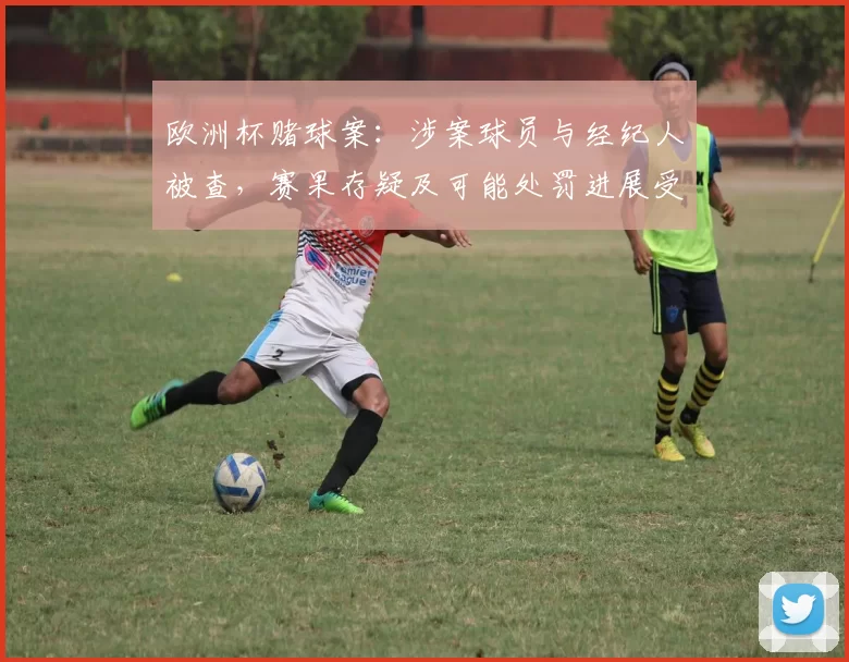 欧洲杯赌球案：涉案球员与经纪人被查，赛果存疑及可能处罚进展受关注