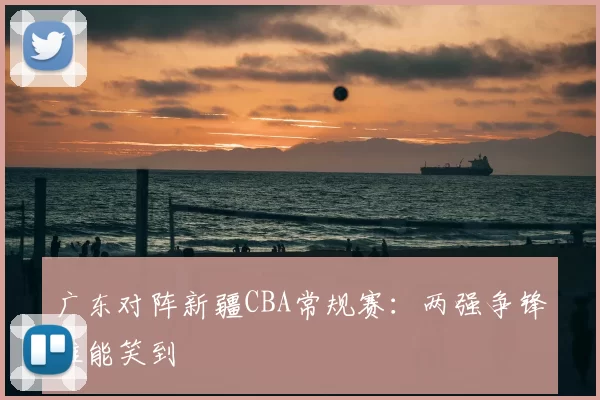 广东对阵新疆CBA常规赛：两强争锋谁能笑到