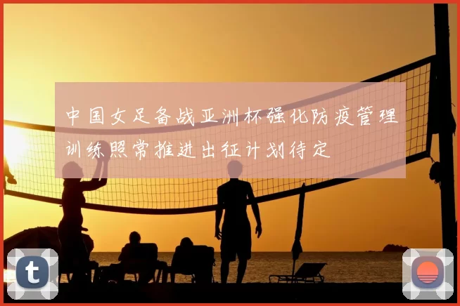 中国女足备战亚洲杯强化防疫管理训练照常推进出征计划待定