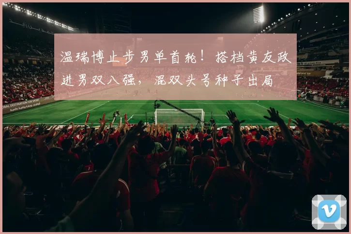 温瑞博止步男单首轮!搭档黄友政进男双八强,混双头号种子出局