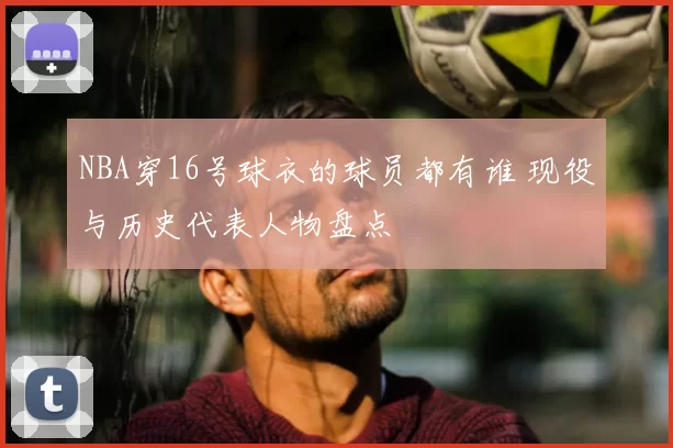 NBA穿16号球衣的球员都有谁 现役与历史代表人物盘点