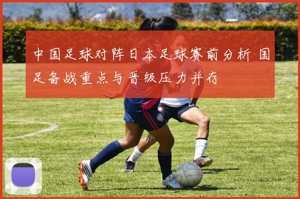 中国足球对阵日本足球赛前分析 国足备战重点与晋级压力并存