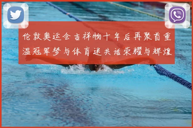 伦敦奥运会吉祥物十年后再聚首重温冠军梦与体育迷共话荣耀与辉煌