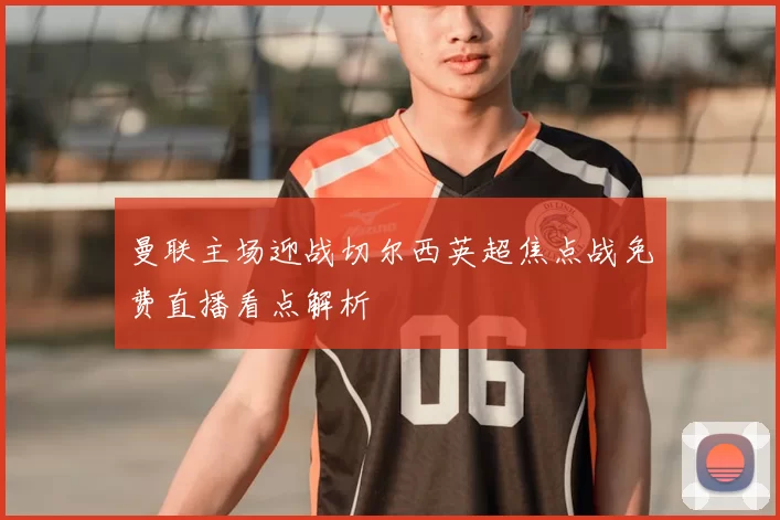 曼联主场迎战切尔西英超焦点战免费直播看点解析