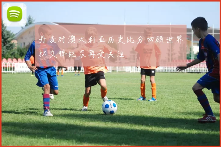 丹麦对澳大利亚历史比分回顾世界杯交锋纪录再受关注