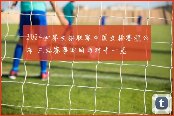 2024世界女排联赛中国女排赛程公布 三站赛事时间与对手一览