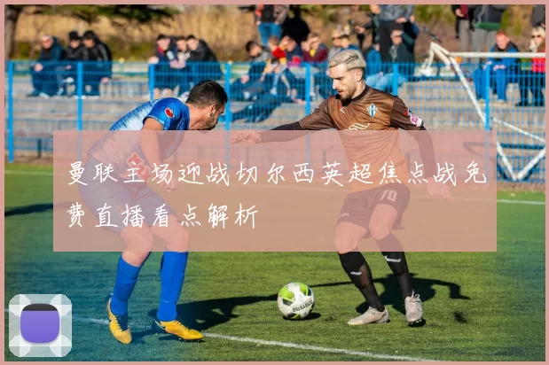 曼联主场迎战切尔西英超焦点战免费直播看点解析