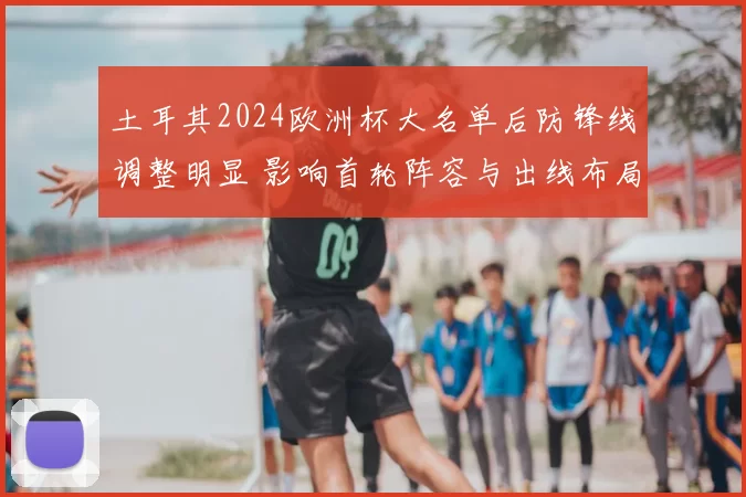 土耳其2024欧洲杯大名单后防锋线调整明显 影响首轮阵容与出线布局