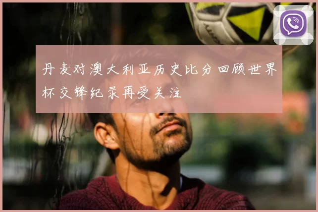 丹麦对澳大利亚历史比分回顾世界杯交锋纪录再受关注