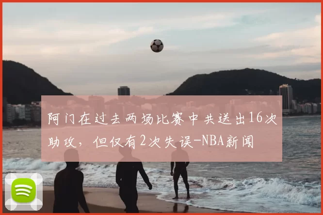 阿门在过去两场比赛中共送出16次助攻,但仅有2次失误-NBA新闻