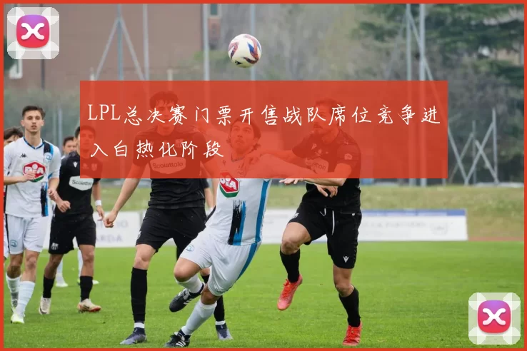 LPL总决赛门票开售战队席位竞争进入白热化阶段