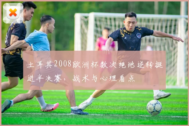 土耳其2008欧洲杯数次绝地逆转挺进半决赛，战术与心理看点