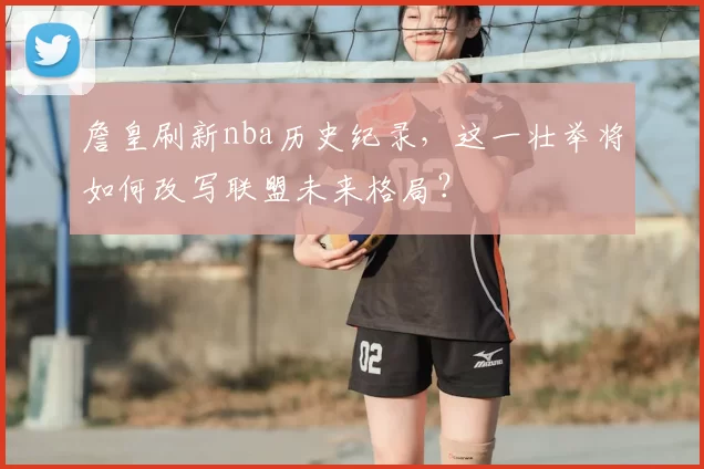 詹皇刷新nba历史纪录，这一壮举将如何改写联盟未来格局？