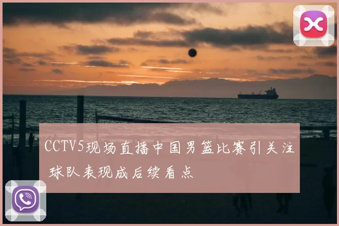 CCTV5现场直播中国男篮比赛引关注 球队表现成后续看点