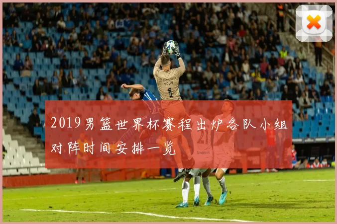 2019男篮世界杯赛程出炉各队小组对阵时间安排一览