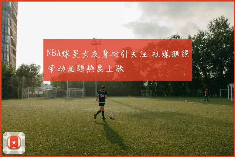 NBA球星女友身材引关注 社媒晒照带动话题热度上涨