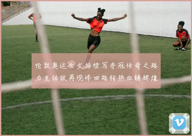 伦敦奥运会女排续写夺冠传奇之路力克劲敌再现峰回路转热血铸辉煌