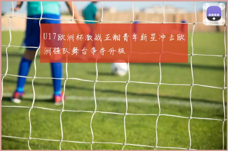 U17欧洲杯激战正酣青年新星冲击欧洲强队舞台争夺升级