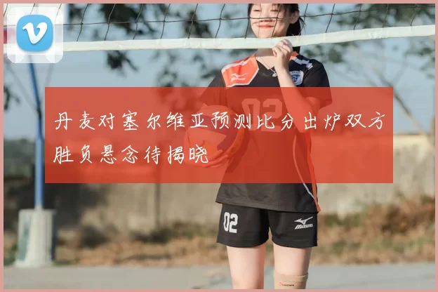 丹麦对塞尔维亚预测比分出炉双方胜负悬念待揭晓