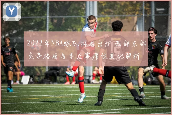 2022年NBA球队排名出炉 西部东部竞争格局与季后赛席位变化解析