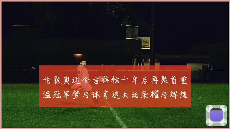 伦敦奥运会吉祥物十年后再聚首重温冠军梦与体育迷共话荣耀与辉煌