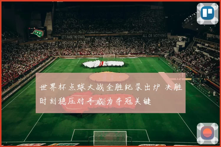 世界杯点球大战全胜纪录出炉 决胜时刻稳压对手成为夺冠关键