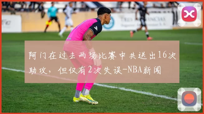 阿门在过去两场比赛中共送出16次助攻，但仅有2次失误-NBA新闻