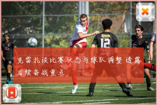 克雷扎谈比赛状态与球队调整 透露后续备战重点