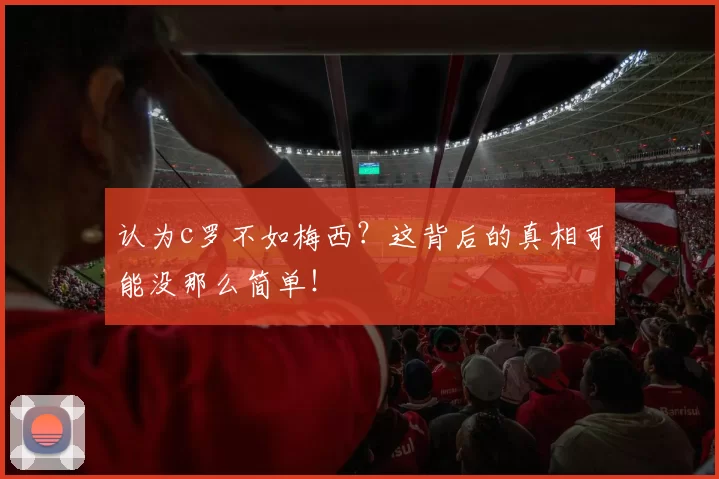 认为c罗不如梅西?这背后的真相可能没那么简单!