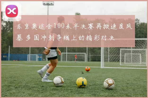 东京奥运会100米半决赛再掀速度风暴 多国冲刺争线上的精彩对决