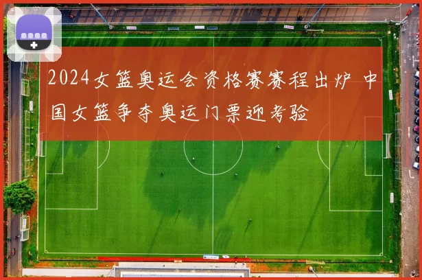 2024女篮奥运会资格赛赛程出炉 中国女篮争夺奥运门票迎考验