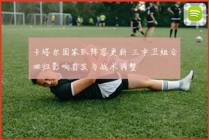 卡塔尔国家队阵容更新 三中卫组合回归影响首发与战术调整
