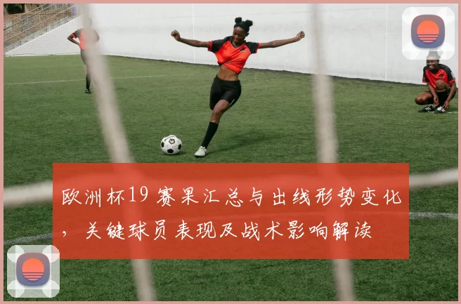 欧洲杯19 赛果汇总与出线形势变化,关键球员表现及战术影响解读