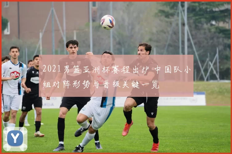 2021男篮亚洲杯赛程出炉 中国队小组对阵形势与晋级关键一览