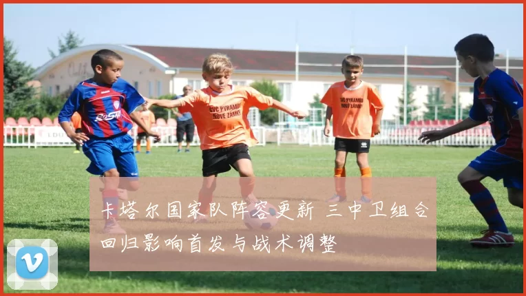 卡塔尔国家队阵容更新 三中卫组合回归影响首发与战术调整