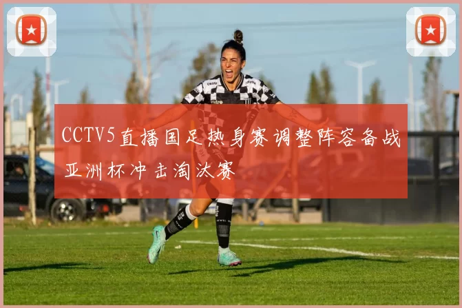 CCTV5直播国足热身赛调整阵容备战亚洲杯冲击淘汰赛