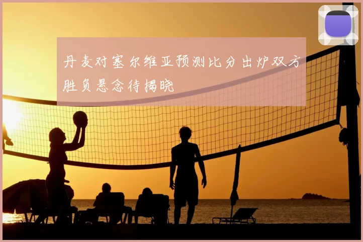 丹麦对塞尔维亚预测比分出炉双方胜负悬念待揭晓
