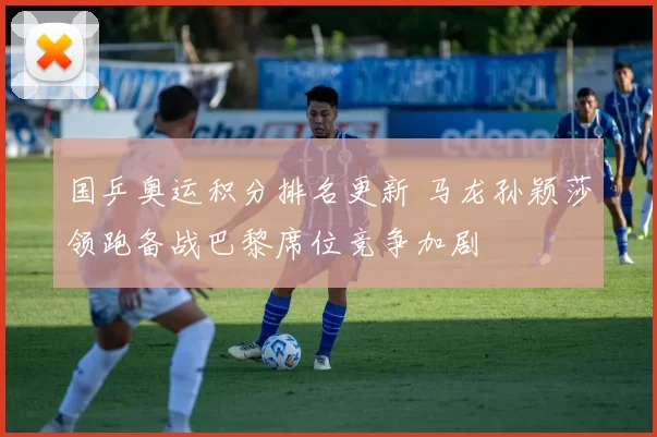 国乒奥运积分排名更新 马龙孙颖莎领跑备战巴黎席位竞争加剧