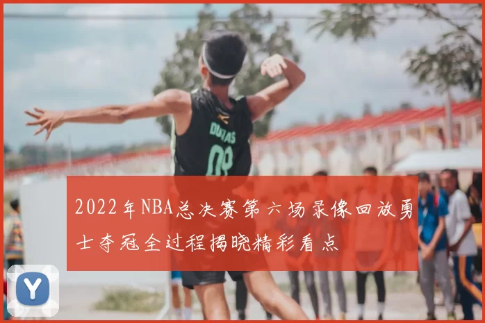2022年NBA总决赛第六场录像回放勇士夺冠全过程揭晓精彩看点