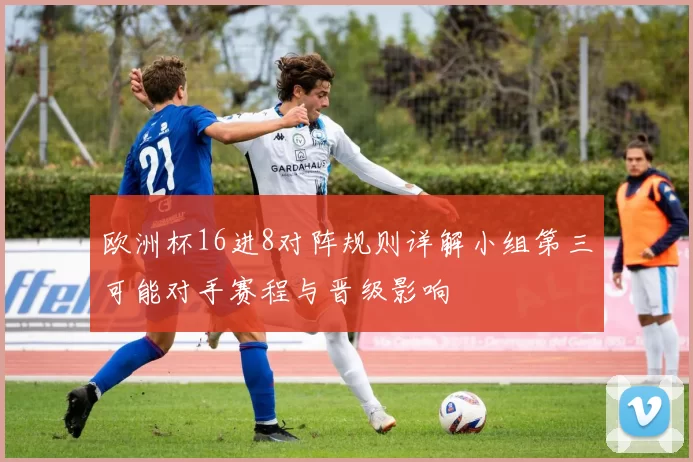 欧洲杯16进8对阵规则详解小组第三可能对手赛程与晋级影响